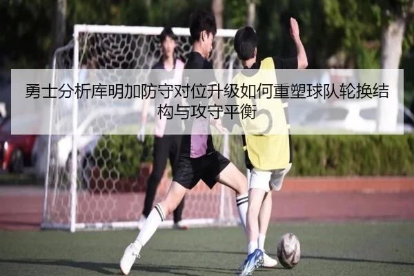 勇士分析库明加防守对位升级如何重塑球队轮换结构与攻守平衡