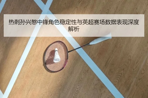 热刺孙兴慜中锋角色稳定性与英超赛场数据表现深度解析