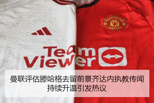 曼联评估滕哈格去留前景齐达内执教传闻持续升温引发热议