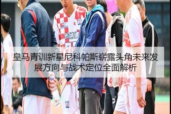 皇马青训新星尼科帕斯崭露头角未来发展方向与战术定位全面解析