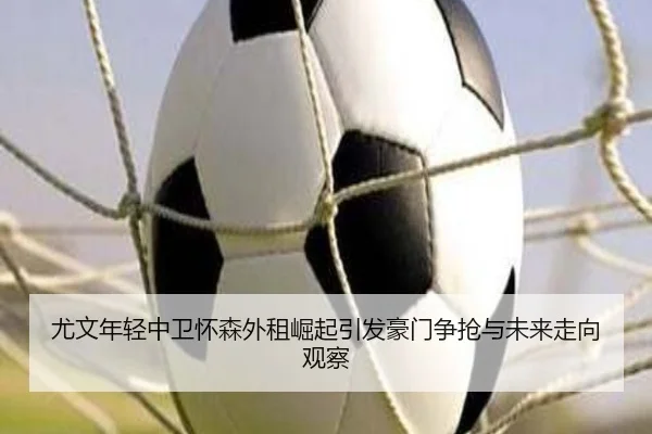 尤文年轻中卫怀森外租崛起引发豪门争抢与未来走向观察