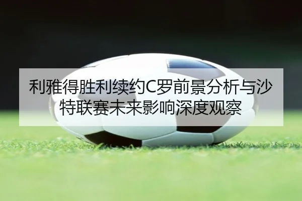 利雅得胜利续约C罗前景分析与沙特联赛未来影响深度观察